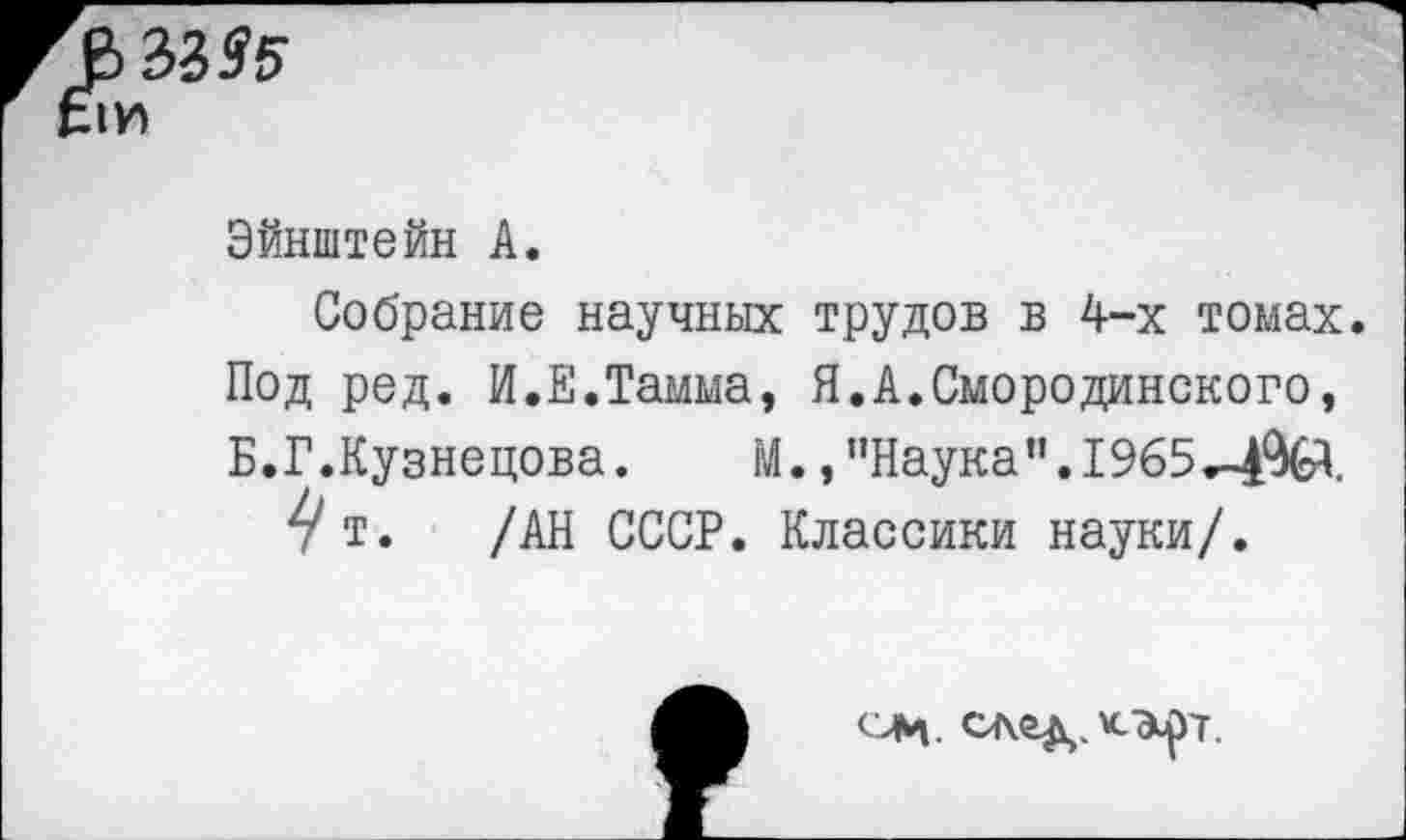 ﻿В 33 95
Эйнштейн А.
Собрание научных трудов в 4-х томах. Под ред. И.Е.Тамма, Я.А.Смородинского, Б.Г.Кузнецова. М.,’’Наука". 1965
7Т» /АН СССР. Классики науки/.
ели. след.кэ^т.